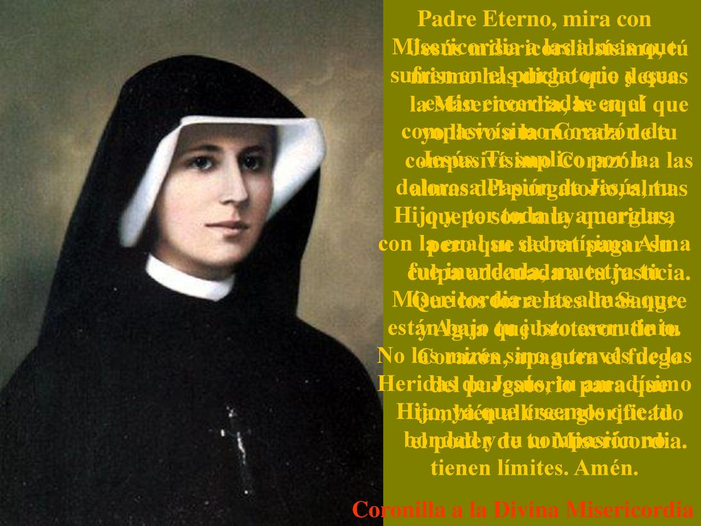 Padre Eterno, mira con Misericordia a las almas que sufren en el purgatorio y que están encerradas en el compasivísimo Corazón de Jesús. Te suplico por la dolorosa Pasión de Jesús, tu Hijo y por toda la amargura con la cual su sacratísima Alma fue inundada, muestra tu Misericordia a las almas que están bajo tu justo escrutinio. No las mires sino a través de las Heridas de Jesús, tu amadísimo Hijo, ya que creemos que tu bondad y tu compasión no tienen límites. Amén.