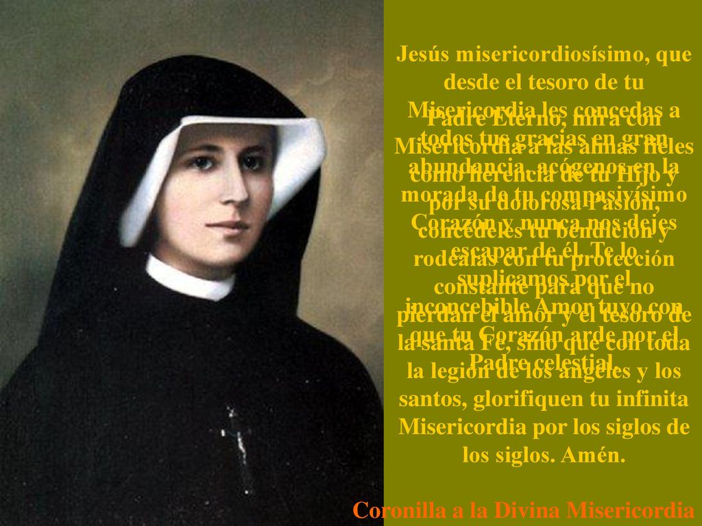 Jesús misericordiosísimo, que desde el tesoro de tu Misericordia les concedas a todos tus gracias en gran abundancia, acógenos en la morada de tu compasivísimo Corazón y nunca nos dejes escapar de él. Te lo suplicamos por el inconcebible Amor tuyo con que tu Corazón arde por el Padre celestial.