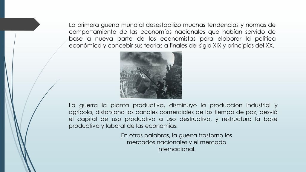 La primera guerra mundial desestabilizo muchas tendencias y normas de comportamiento de las economías nacionales que habían servido de base a nueva parte de los economistas para elaborar la política económica y concebir sus teorías a finales del siglo XIX y principios del XX.