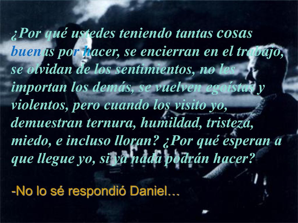 ¿Por qué ustedes teniendo tantas cosas buenas por hacer, se encierran en el trabajo, se olvidan de los sentimientos, no les importan los demás, se vuelven egoístas y violentos, pero cuando los visito yo, demuestran ternura, humildad, tristeza, miedo, e incluso lloran ¿Por qué esperan a que llegue yo, si ya nada podrán hacer