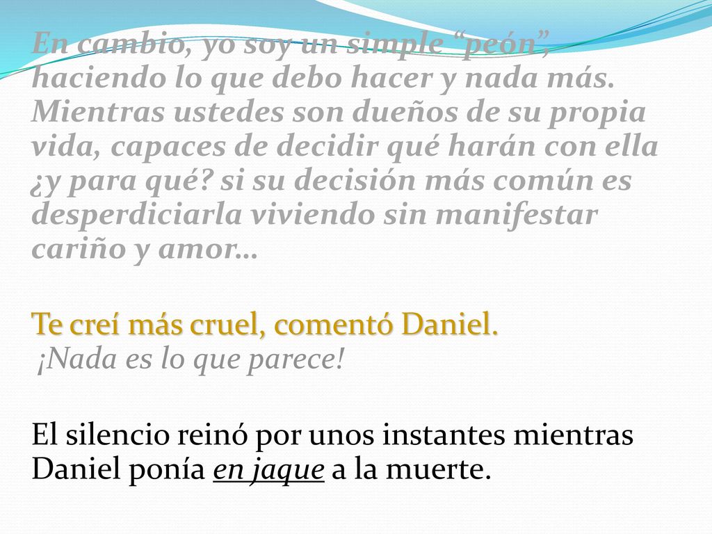 En cambio, yo soy un simple peón , haciendo lo que debo hacer y nada más. Mientras ustedes son dueños de su propia vida, capaces de decidir qué harán con ella ¿y para qué si su decisión más común es desperdiciarla viviendo sin manifestar cariño y amor…