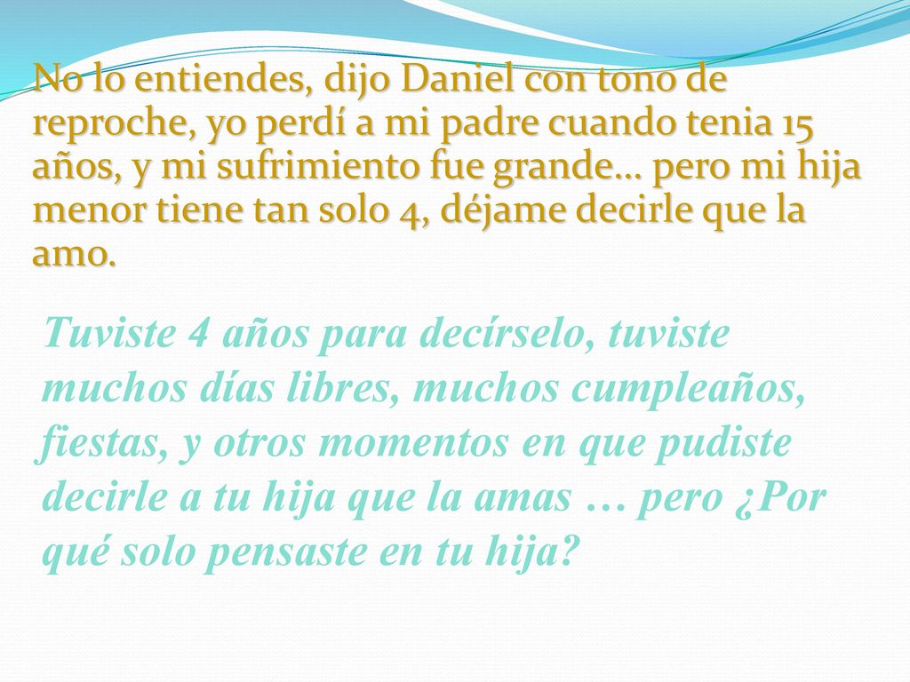 No lo entiendes, dijo Daniel con tono de reproche, yo perdí a mi padre cuando tenia 15 años, y mi sufrimiento fue grande… pero mi hija menor tiene tan solo 4, déjame decirle que la amo.