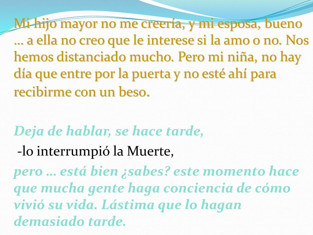 Mi hijo mayor no me creería, y mi esposa, bueno … a ella no creo que le interese si la amo o no. Nos hemos distanciado mucho. Pero mi niña, no hay día que entre por la puerta y no esté ahí para recibirme con un beso.