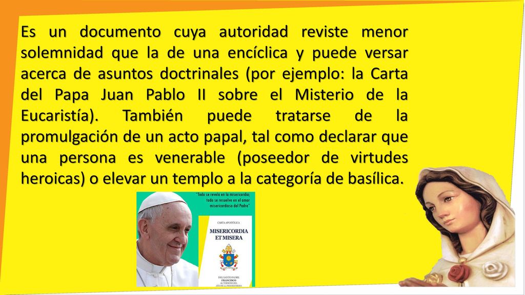 Es un documento cuya autoridad reviste menor solemnidad que la de una encíclica y puede versar acerca de asuntos doctrinales (por ejemplo: la Carta del Papa Juan Pablo II sobre el Misterio de la Eucaristía).