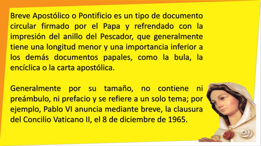 Breve Apostólico o Pontificio es un tipo de documento circular firmado por el Papa y refrendado con la impresión del anillo del Pescador, que generalmente tiene una longitud menor y una importancia inferior a los demás documentos papales, como la bula, la encíclica o la carta apostólica.