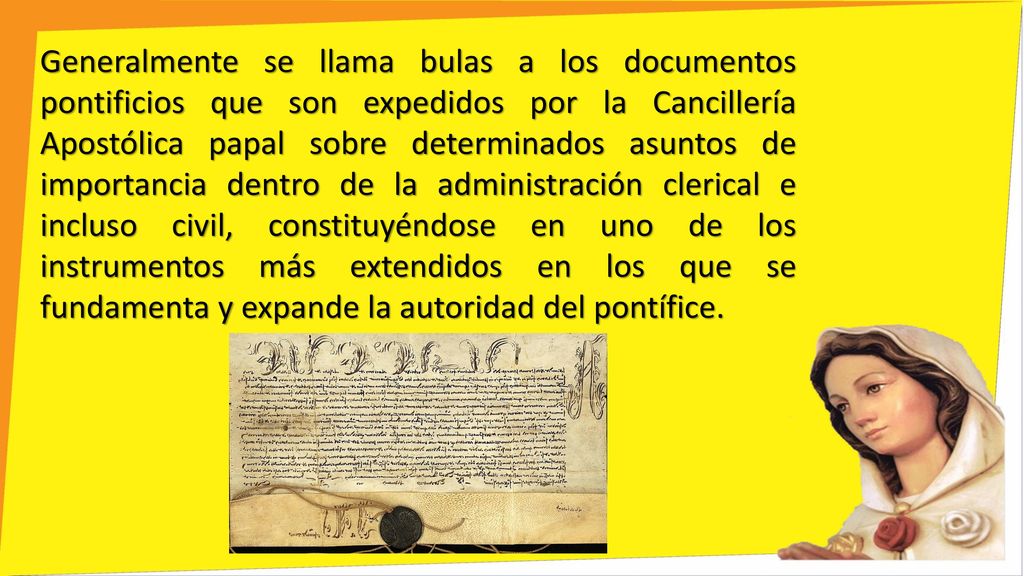 Generalmente se llama bulas a los documentos pontificios que son expedidos por la Cancillería Apostólica papal sobre determinados asuntos de importancia dentro de la administración clerical e incluso civil, constituyéndose en uno de los instrumentos más extendidos en los que se fundamenta y expande la autoridad del pontífice.