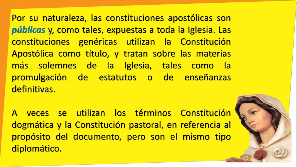Por su naturaleza, las constituciones apostólicas son públicas y, como tales, expuestas a toda la Iglesia. Las constituciones genéricas utilizan la Constitución Apostólica como título, y tratan sobre las materias más solemnes de la Iglesia, tales como la promulgación de estatutos o de enseñanzas definitivas.
