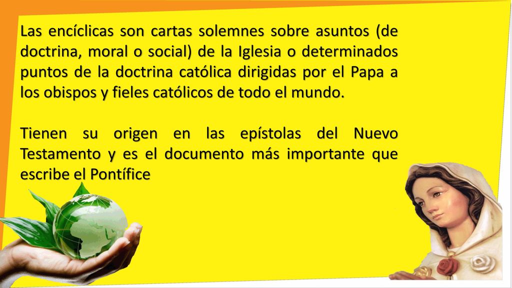 Las encíclicas son cartas solemnes sobre asuntos (de doctrina, moral o social) de la Iglesia o determinados puntos de la doctrina católica dirigidas por el Papa a los obispos y fieles católicos de todo el mundo.