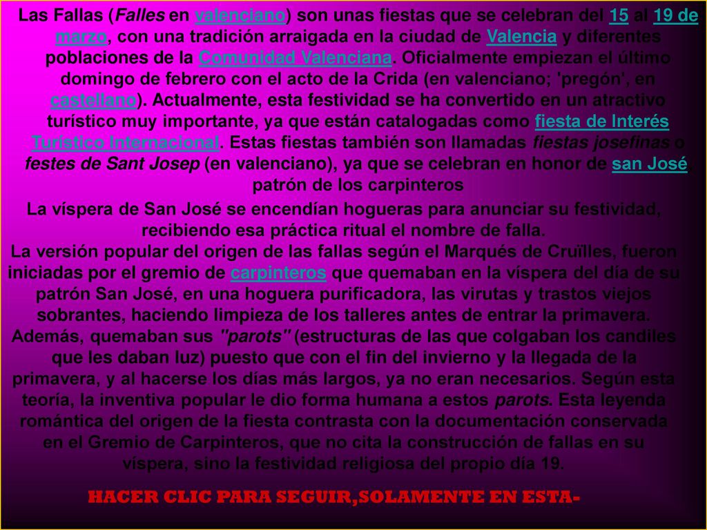 Las Fallas (Falles en valenciano) son unas fiestas que se celebran del 15 al 19 de marzo, con una tradición arraigada en la ciudad de Valencia y diferentes poblaciones de la Comunidad Valenciana. Oficialmente empiezan el último domingo de febrero con el acto de la Crida (en valenciano; pregón , en castellano). Actualmente, esta festividad se ha convertido en un atractivo turístico muy importante, ya que están catalogadas como fiesta de Interés Turístico Internacional. Estas fiestas también son llamadas fiestas josefinas o festes de Sant Josep (en valenciano), ya que se celebran en honor de san José, patrón de los carpinteros