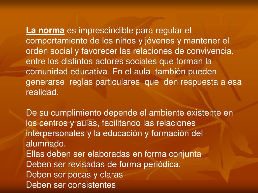 La norma es imprescindible para regular el comportamiento de los niños y jóvenes y mantener el orden social y favorecer las relaciones de convivencia, entre los distintos actores sociales que forman la comunidad educativa. En el aula también pueden generarse reglas particulares que den respuesta a esa realidad.