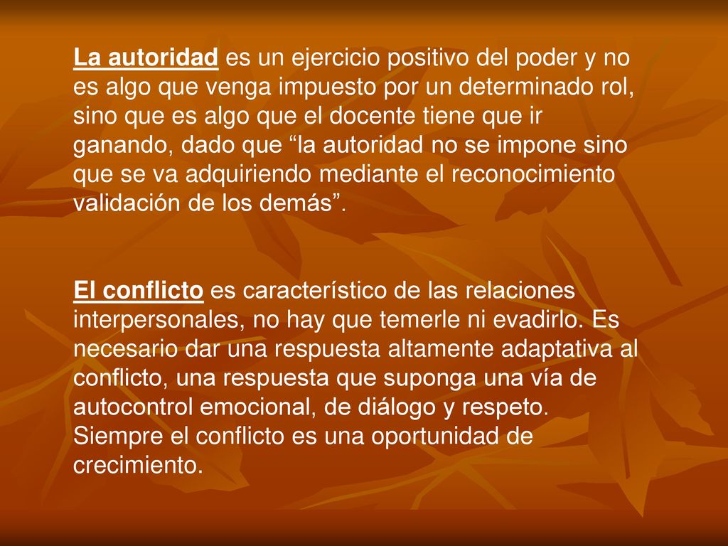 La autoridad es un ejercicio positivo del poder y no es algo que venga impuesto por un determinado rol, sino que es algo que el docente tiene que ir ganando, dado que la autoridad no se impone sino que se va adquiriendo mediante el reconocimiento validación de los demás .