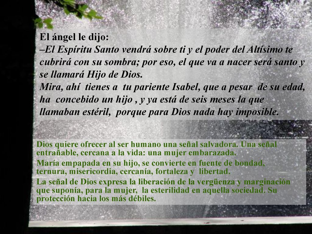 El ángel le dijo: –El Espíritu Santo vendrá sobre ti y el poder del Altísimo te cubrirá con su sombra; por eso, el que va a nacer será santo y se llamará Hijo de Dios. Mira, ahí tienes a tu pariente Isabel, que a pesar de su edad, ha concebido un hijo , y ya está de seis meses la que llamaban estéril, porque para Dios nada hay imposible.