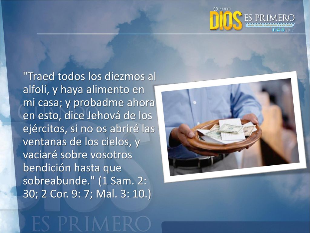 Traed todos los diezmos al alfolí, y haya alimento en mi casa; y probadme ahora en esto, dice Jehová de los ejércitos, si no os abriré las ventanas de los cielos, y vaciaré sobre vosotros bendición hasta que sobreabunde. (1 Sam.