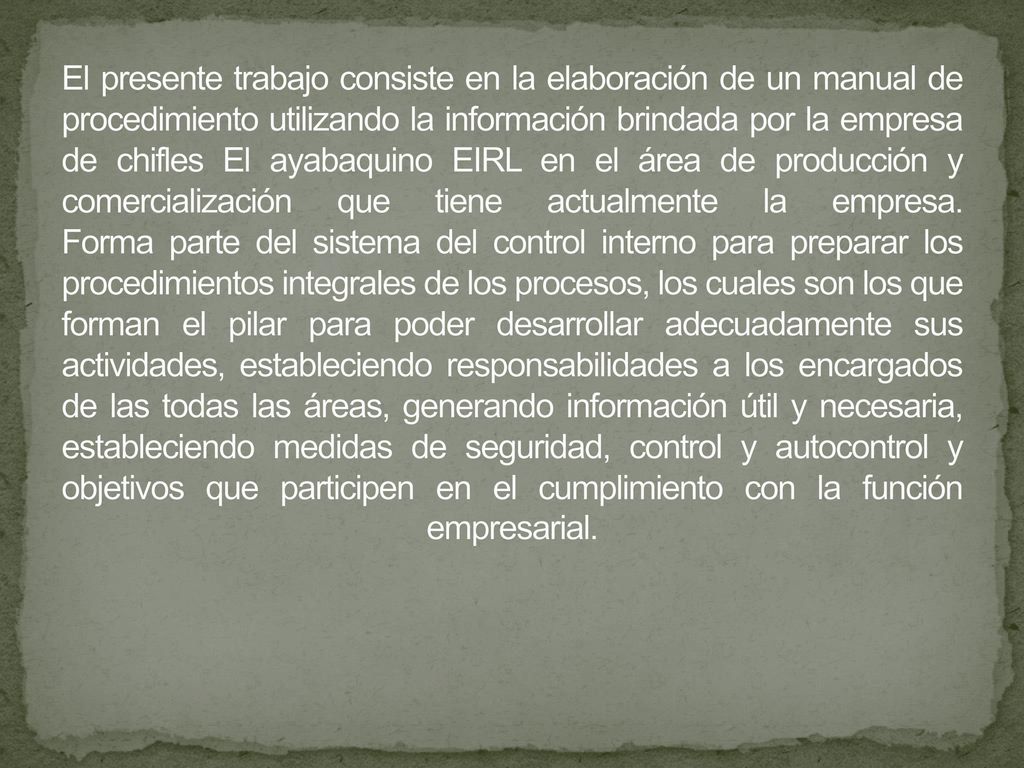 El presente trabajo consiste en la elaboración de un manual de procedimiento utilizando la información brindada por la empresa de chifles El ayabaquino EIRL en el área de producción y comercialización que tiene actualmente la empresa.
