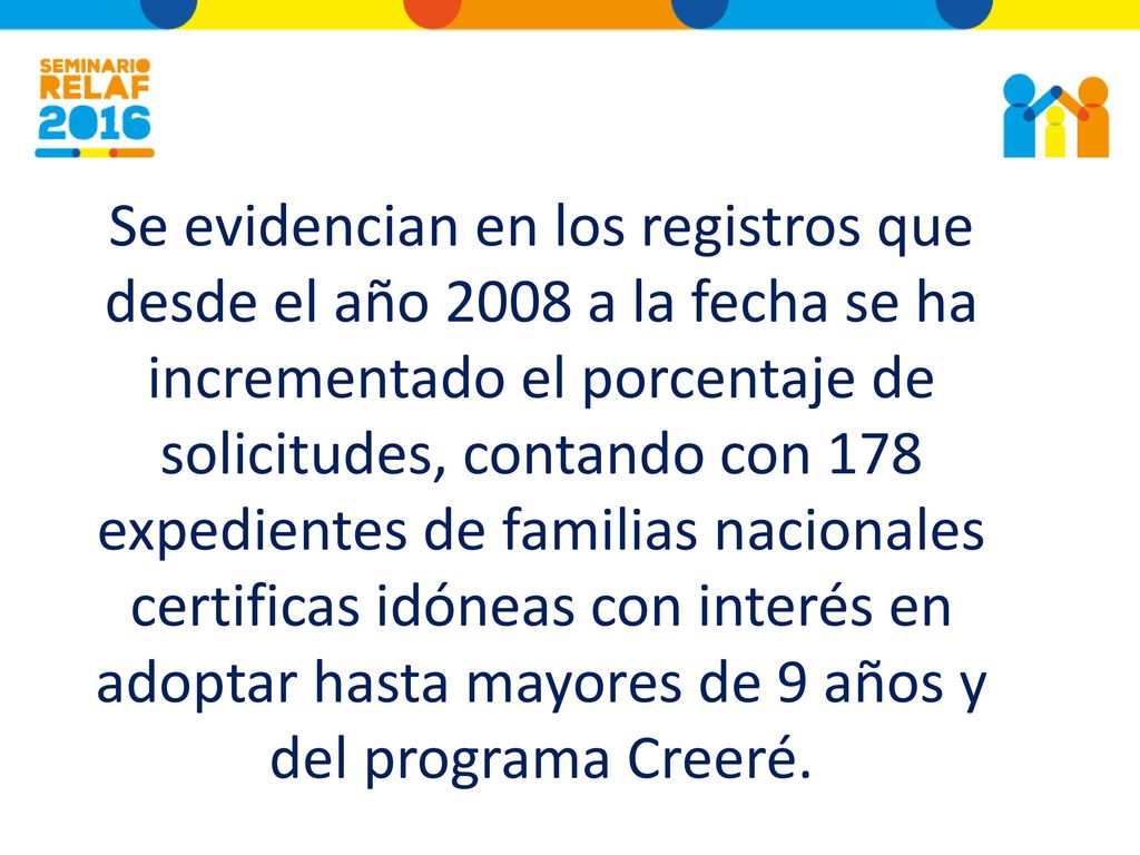 Se evidencian en los registros que desde el año 2008 a la fecha se ha incrementado el porcentaje de solicitudes, contando con 178 expedientes de familias nacionales certificas idóneas con interés en adoptar hasta mayores de 9 años y del programa Creeré.