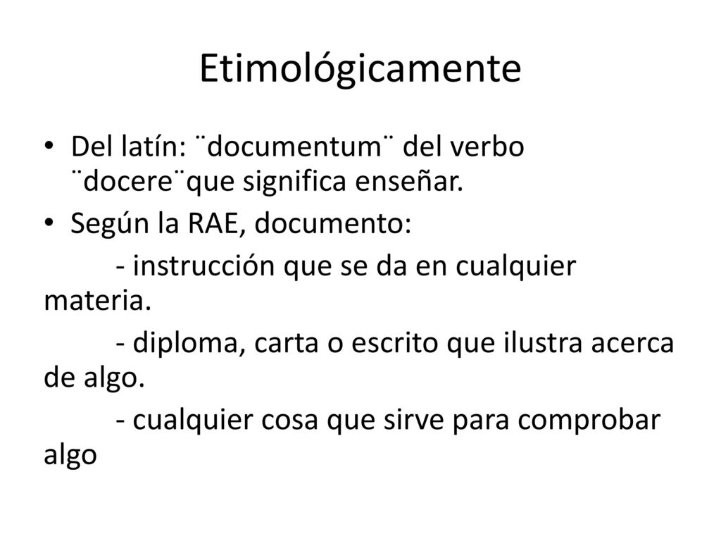 Etimológicamente Del latín: ¨documentum¨ del verbo ¨docere¨que significa enseñar. Según la RAE, documento: