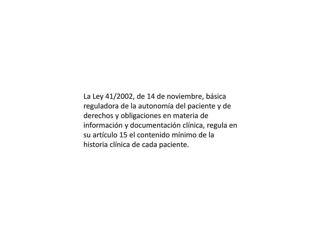 La Ley 41/2002, de 14 de noviembre, básica reguladora de la autonomía del paciente y de derechos y obligaciones en materia de información y documentación clínica, regula en su artículo 15 el contenido mínimo de la historia clínica de cada paciente.