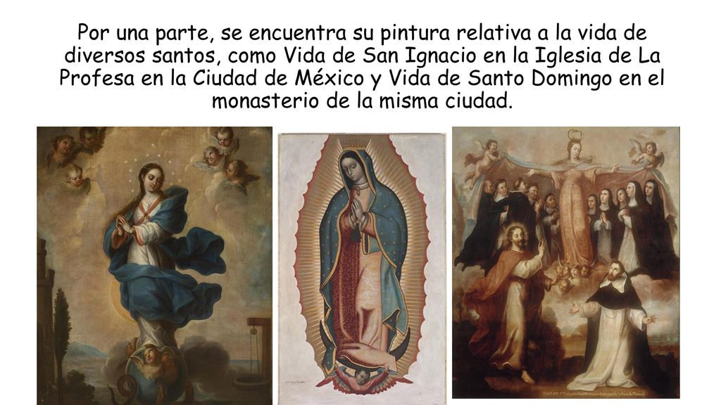 Por una parte, se encuentra su pintura relativa a la vida de diversos santos, como Vida de San Ignacio en la Iglesia de La Profesa en la Ciudad de México y Vida de Santo Domingo en el monasterio de la misma ciudad.