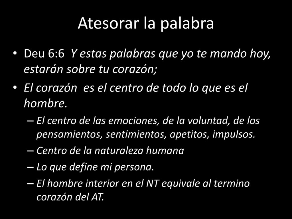 Atesorar la palabra Deu 6:6 Y estas palabras que yo te mando hoy, estarán sobre tu corazón; El corazón es el centro de todo lo que es el hombre.