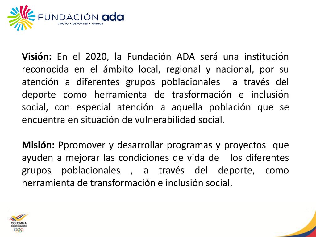 Visión: En el 2020, la Fundación ADA será una institución reconocida en el ámbito local, regional y nacional, por su atención a diferentes grupos poblacionales a través del deporte como herramienta de trasformación e inclusión social, con especial atención a aquella población que se encuentra en situación de vulnerabilidad social.