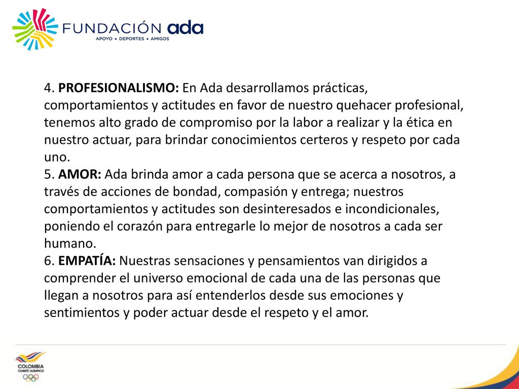 4. PROFESIONALISMO: En Ada desarrollamos prácticas, comportamientos y actitudes en favor de nuestro quehacer profesional, tenemos alto grado de compromiso por la labor a realizar y la ética en nuestro actuar, para brindar conocimientos certeros y respeto por cada uno.