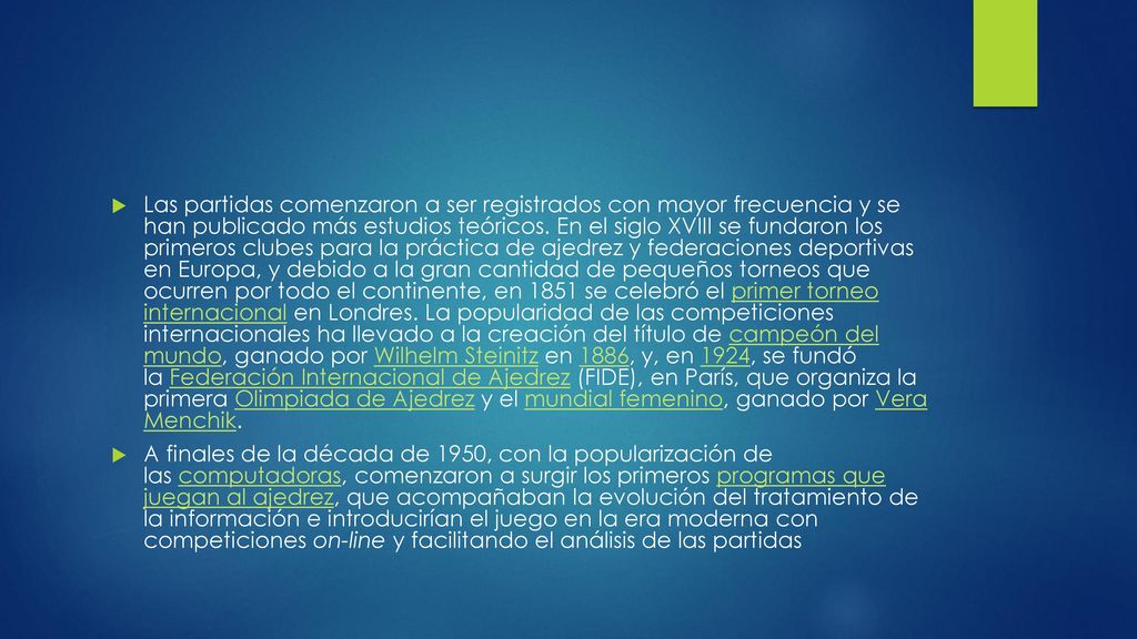 Las partidas comenzaron a ser registrados con mayor frecuencia y se han publicado más estudios teóricos. En el siglo XVIII se fundaron los primeros clubes para la práctica de ajedrez y federaciones deportivas en Europa, y debido a la gran cantidad de pequeños torneos que ocurren por todo el continente, en 1851 se celebró el primer torneo internacional en Londres. La popularidad de las competiciones internacionales ha llevado a la creación del título de campeón del mundo, ganado por Wilhelm Steinitz en 1886, y, en 1924, se fundó la Federación Internacional de Ajedrez (FIDE), en París, que organiza la primera Olimpiada de Ajedrez y el mundial femenino, ganado por Vera Menchik.