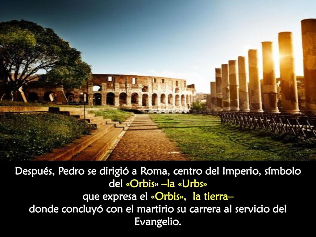 Después, Pedro se dirigió a Roma, centro del Imperio, símbolo del «Orbis» –la «Urbs» que expresa el «Orbis», la tierra– donde concluyó con el martirio su carrera al servicio del Evangelio.
