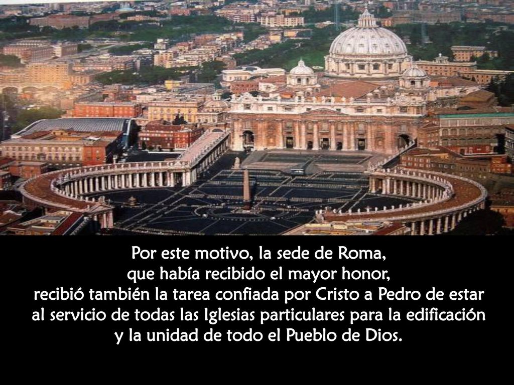 Por este motivo, la sede de Roma, que había recibido el mayor honor, recibió también la tarea confiada por Cristo a Pedro de estar al servicio de todas las Iglesias particulares para la edificación y la unidad de todo el Pueblo de Dios.