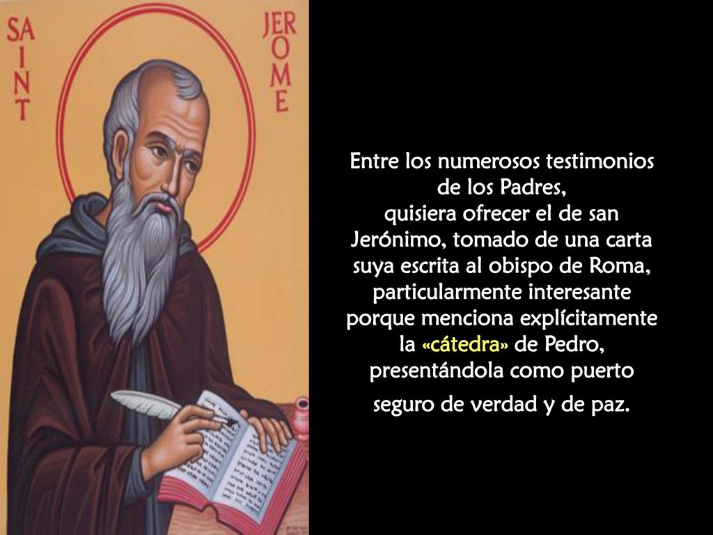Entre los numerosos testimonios de los Padres, quisiera ofrecer el de san Jerónimo, tomado de una carta suya escrita al obispo de Roma, particularmente interesante porque menciona explícitamente la «cátedra» de Pedro, presentándola como puerto seguro de verdad y de paz.