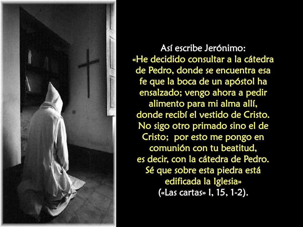 Así escribe Jerónimo: «He decidido consultar a la cátedra de Pedro, donde se encuentra esa fe que la boca de un apóstol ha ensalzado; vengo ahora a pedir alimento para mi alma allí, donde recibí el vestido de Cristo.