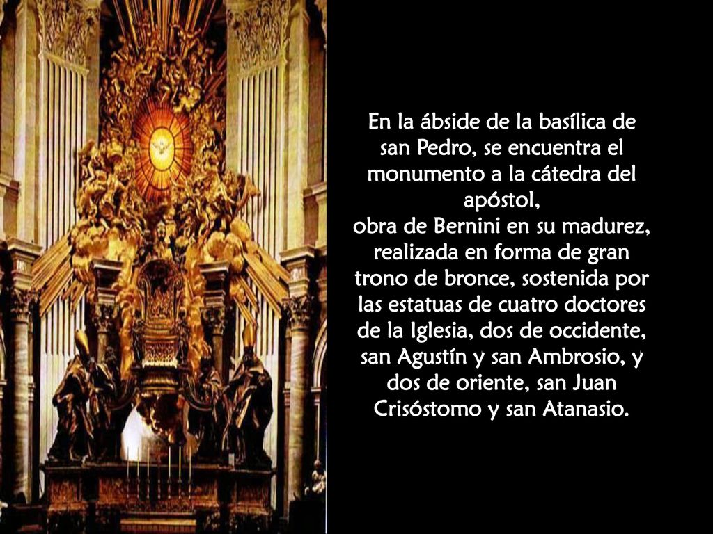 En la ábside de la basílica de san Pedro, se encuentra el monumento a la cátedra del apóstol, obra de Bernini en su madurez, realizada en forma de gran trono de bronce, sostenida por las estatuas de cuatro doctores de la Iglesia, dos de occidente, san Agustín y san Ambrosio, y dos de oriente, san Juan Crisóstomo y san Atanasio.
