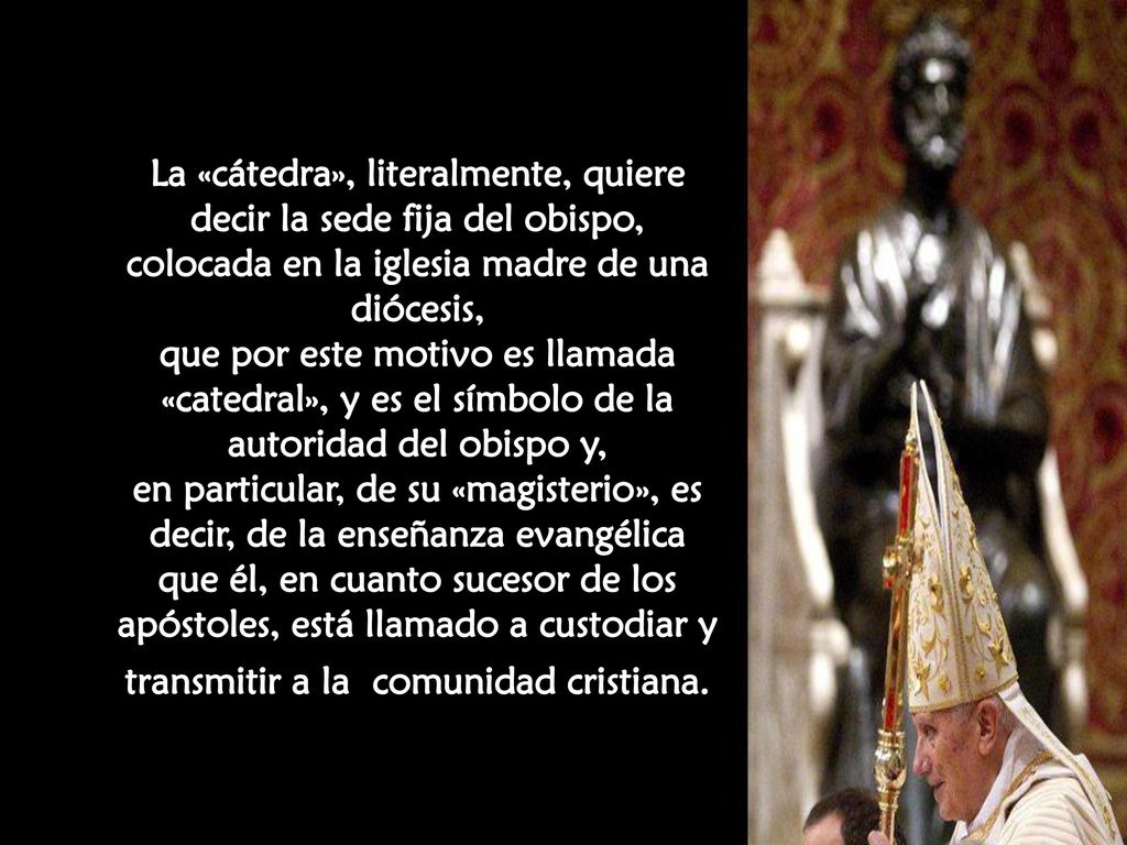 La «cátedra», literalmente, quiere decir la sede fija del obispo, colocada en la iglesia madre de una diócesis, que por este motivo es llamada «catedral», y es el símbolo de la autoridad del obispo y, en particular, de su «magisterio», es decir, de la enseñanza evangélica que él, en cuanto sucesor de los apóstoles, está llamado a custodiar y transmitir a la comunidad cristiana.