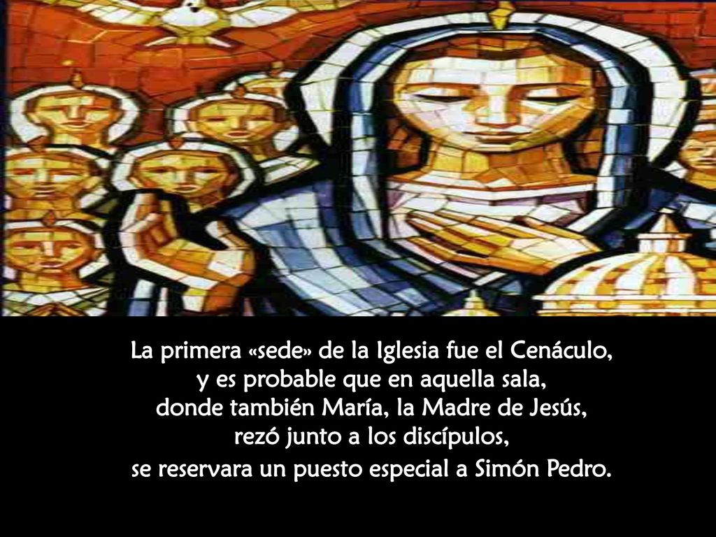 La primera «sede» de la Iglesia fue el Cenáculo, y es probable que en aquella sala, donde también María, la Madre de Jesús, rezó junto a los discípulos, se reservara un puesto especial a Simón Pedro.
