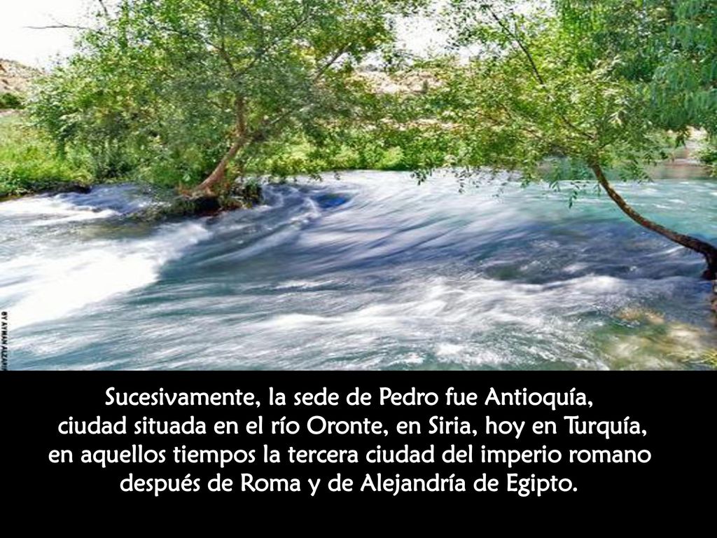 Sucesivamente, la sede de Pedro fue Antioquía, ciudad situada en el río Oronte, en Siria, hoy en Turquía, en aquellos tiempos la tercera ciudad del imperio romano después de Roma y de Alejandría de Egipto.