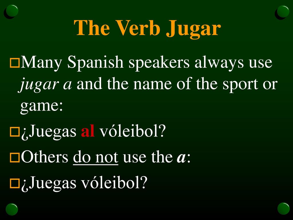 The Verb Jugar Many Spanish speakers always use jugar a and the name of the sport or game: ¿Juegas al vóleibol