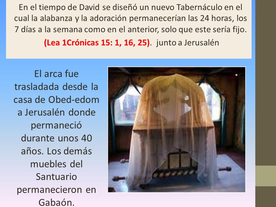 En el tiempo de David se diseñó un nuevo Tabernáculo en el cual la alabanza y la adoración permanecerían las 24 horas, los 7 días a la semana como en el anterior, solo que este sería fijo. (Lea 1Crónicas 15: 1, 16, 25). junto a Jerusalén