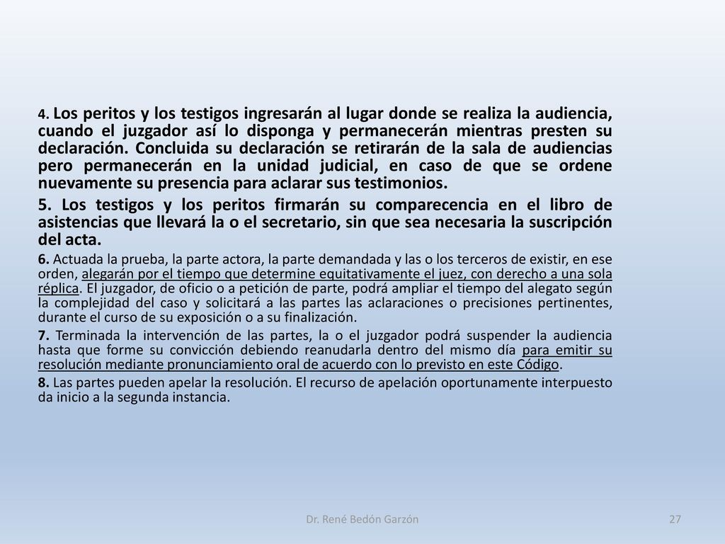 4. Los peritos y los testigos ingresarán al lugar donde se realiza la audiencia, cuando el juzgador así lo disponga y permanecerán mientras presten su declaración. Concluida su declaración se retirarán de la sala de audiencias pero permanecerán en la unidad judicial, en caso de que se ordene nuevamente su presencia para aclarar sus testimonios.