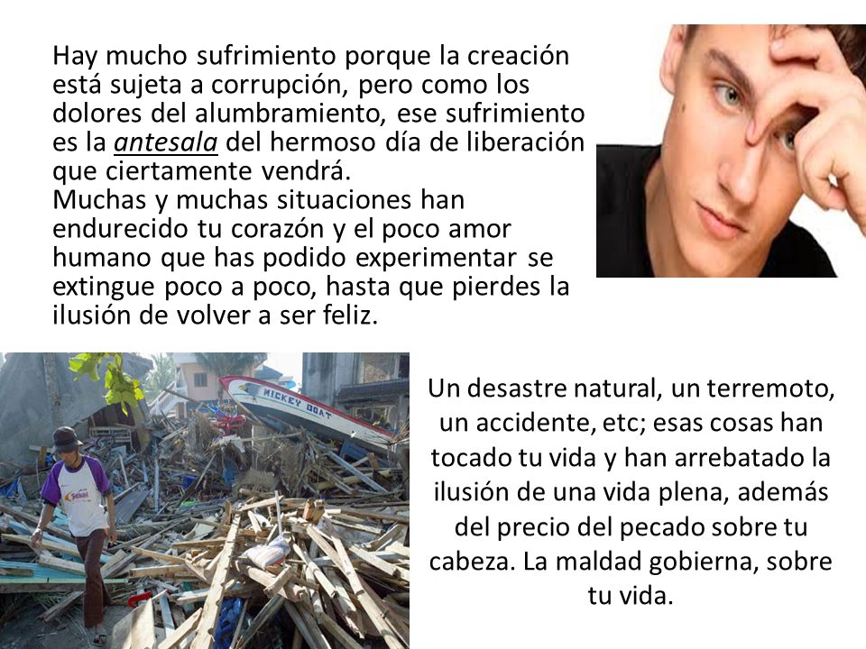 Hay mucho sufrimiento porque la creación está sujeta a corrupción, pero como los dolores del alumbramiento, ese sufrimiento es la antesala del hermoso día de liberación que ciertamente vendrá. Muchas y muchas situaciones han endurecido tu corazón y el poco amor humano que has podido experimentar se extingue poco a poco, hasta que pierdes la ilusión de volver a ser feliz.