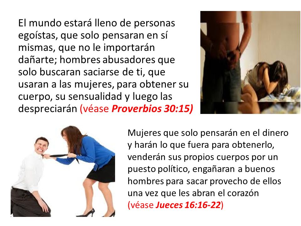 El mundo estará lleno de personas egoístas, que solo pensaran en sí mismas, que no le importarán dañarte; hombres abusadores que solo buscaran saciarse de ti, que usaran a las mujeres, para obtener su cuerpo, su sensualidad y luego las despreciarán (véase Proverbios 30:15)