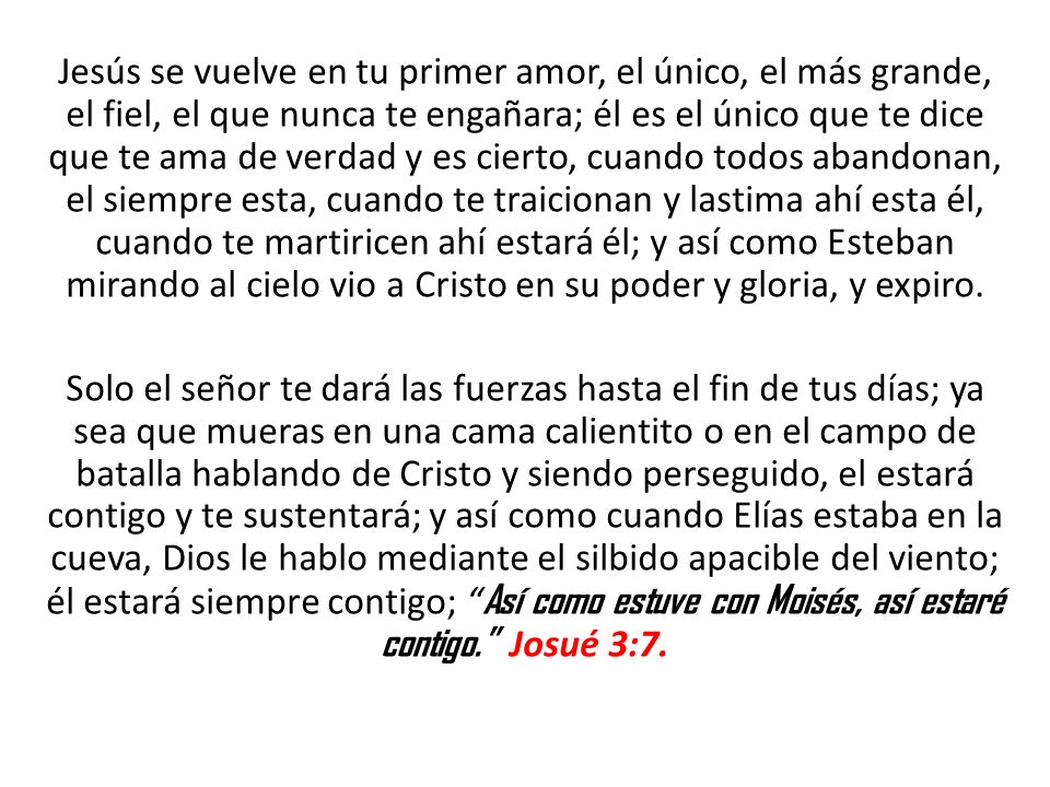 Jesús se vuelve en tu primer amor, el único, el más grande, el fiel, el que nunca te engañara; él es el único que te dice que te ama de verdad y es cierto, cuando todos abandonan, el siempre esta, cuando te traicionan y lastima ahí esta él, cuando te martiricen ahí estará él; y así como Esteban mirando al cielo vio a Cristo en su poder y gloria, y expiro.