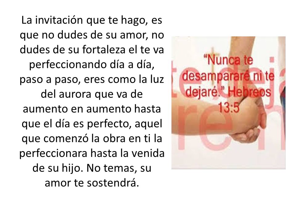 La invitación que te hago, es que no dudes de su amor, no dudes de su fortaleza el te va perfeccionando día a día, paso a paso, eres como la luz del aurora que va de aumento en aumento hasta que el día es perfecto, aquel que comenzó la obra en ti la perfeccionara hasta la venida de su hijo.