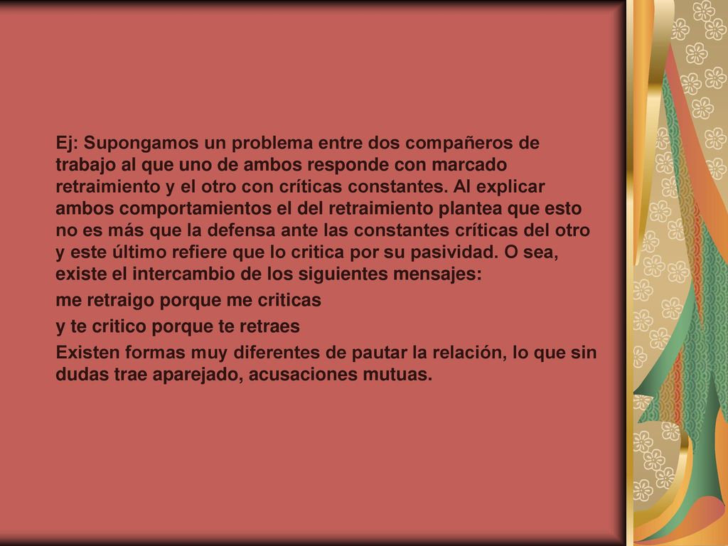 Ej: Supongamos un problema entre dos compañeros de trabajo al que uno de ambos responde con marcado retraimiento y el otro con críticas constantes. Al explicar ambos comportamientos el del retraimiento plantea que esto no es más que la defensa ante las constantes críticas del otro y este último refiere que lo critica por su pasividad. O sea, existe el intercambio de los siguientes mensajes:
