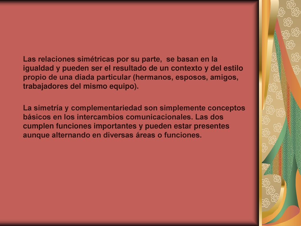 Las relaciones simétricas por su parte, se basan en la igualdad y pueden ser el resultado de un contexto y del estilo propio de una díada particular (hermanos, esposos, amigos, trabajadores del mismo equipo).