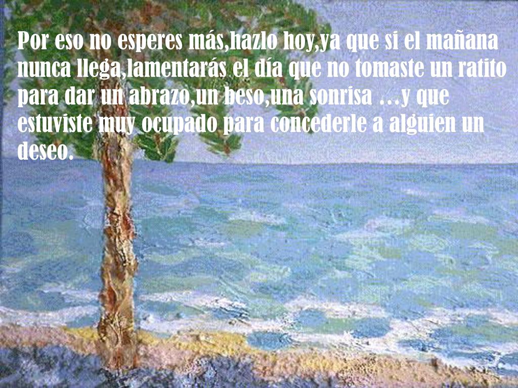 Por eso no esperes más,hazlo hoy,ya que si el mañana nunca llega,lamentarás el día que no tomaste un ratito para dar un abrazo,un beso,una sonrisa …y que estuviste muy ocupado para concederle a alguien un deseo.
