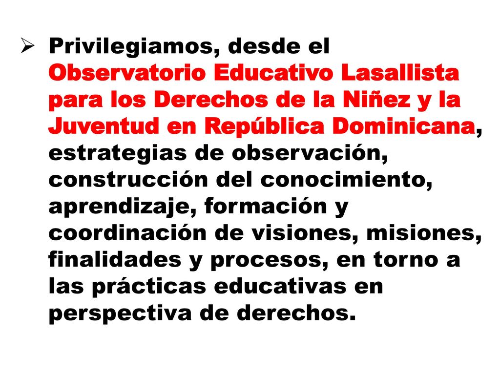 Privilegiamos, desde el Observatorio Educativo Lasallista para los Derechos de la Niñez y la Juventud en República Dominicana, estrategias de observación, construcción del conocimiento, aprendizaje, formación y coordinación de visiones, misiones, finalidades y procesos, en torno a las prácticas educativas en perspectiva de derechos.