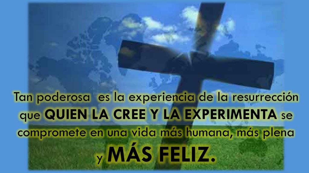 Tan poderosa es la experiencia de la resurrección que QUIEN LA CREE Y LA EXPERIMENTA se compromete en una vida más humana, más plena y MÁS FELIZ.
