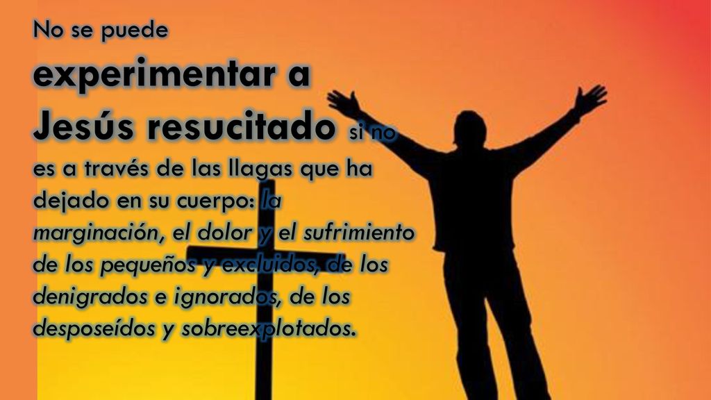 No se puede experimentar a Jesús resucitado si no es a través de las llagas que ha dejado en su cuerpo: la marginación, el dolor y el sufrimiento de los pequeños y excluidos, de los denigrados e ignorados, de los desposeídos y sobreexplotados.
