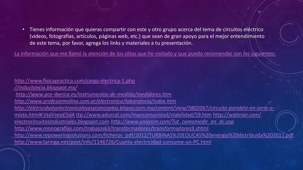 Tienes información que quieras compartir con este y otro grupo acerca del tema de circuitos eléctrico (videos, fotografías, artículos, páginas web, etc.) que sean de gran apoyo para el mejor entendimiento de este tema, por favor, agrega los links y materiales a tu presentación.