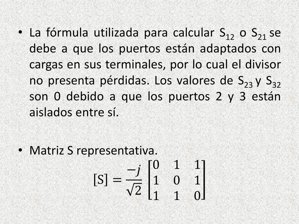 La fórmula utilizada para calcular S12 o S21 se debe a que los puertos están adaptados con cargas en sus terminales, por lo cual el divisor no presenta pérdidas. Los valores de S23 y S32 son 0 debido a que los puertos 2 y 3 están aislados entre sí.