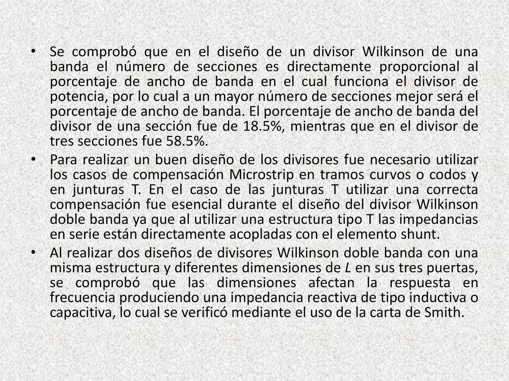 Se comprobó que en el diseño de un divisor Wilkinson de una banda el número de secciones es directamente proporcional al porcentaje de ancho de banda en el cual funciona el divisor de potencia, por lo cual a un mayor número de secciones mejor será el porcentaje de ancho de banda. El porcentaje de ancho de banda del divisor de una sección fue de 18.5%, mientras que en el divisor de tres secciones fue 58.5%.